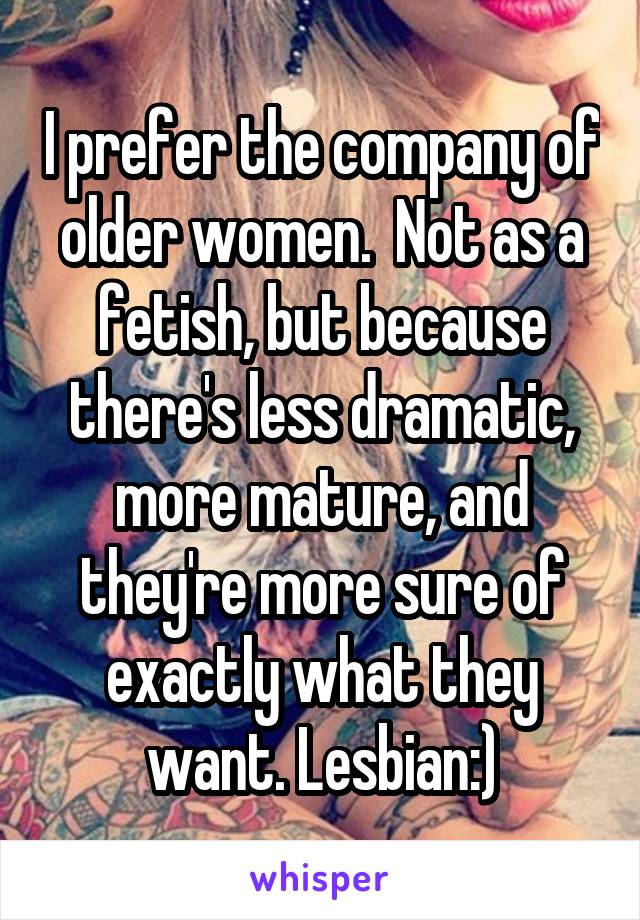 I prefer the company of older women.  Not as a fetish, but because there's less dramatic, more mature, and they're more sure of exactly what they want. Lesbian:)