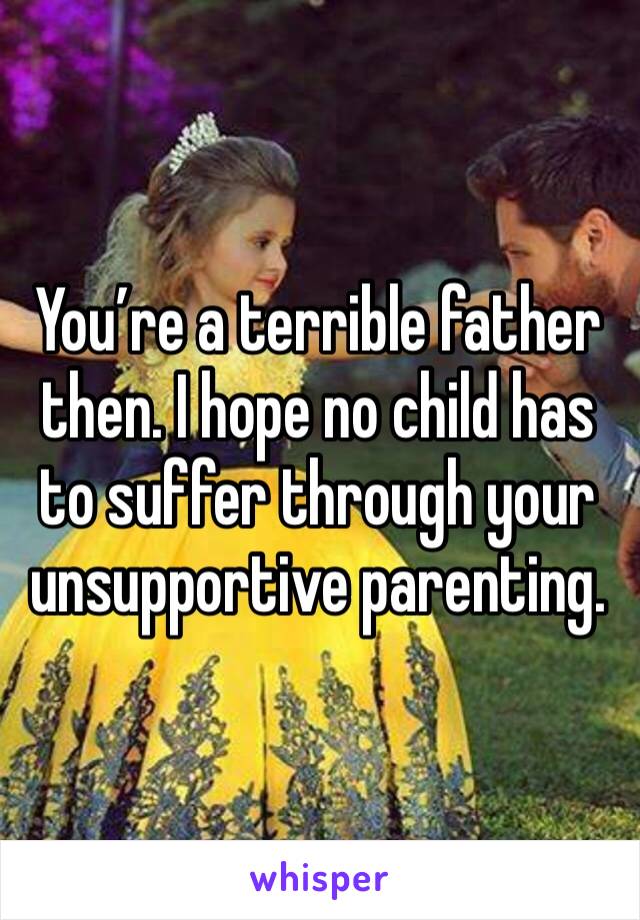 You’re a terrible father then. I hope no child has to suffer through your unsupportive parenting.