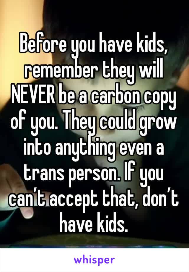 Before you have kids, remember they will NEVER be a carbon copy of you. They could grow into anything even a trans person. If you can’t accept that, don’t have kids. 