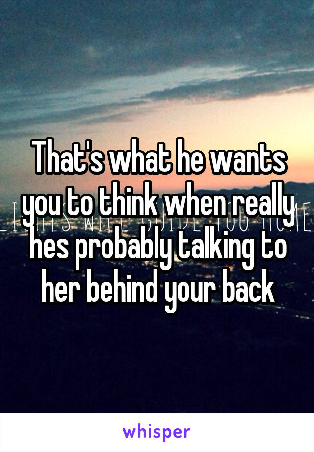 That's what he wants you to think when really hes probably talking to her behind your back