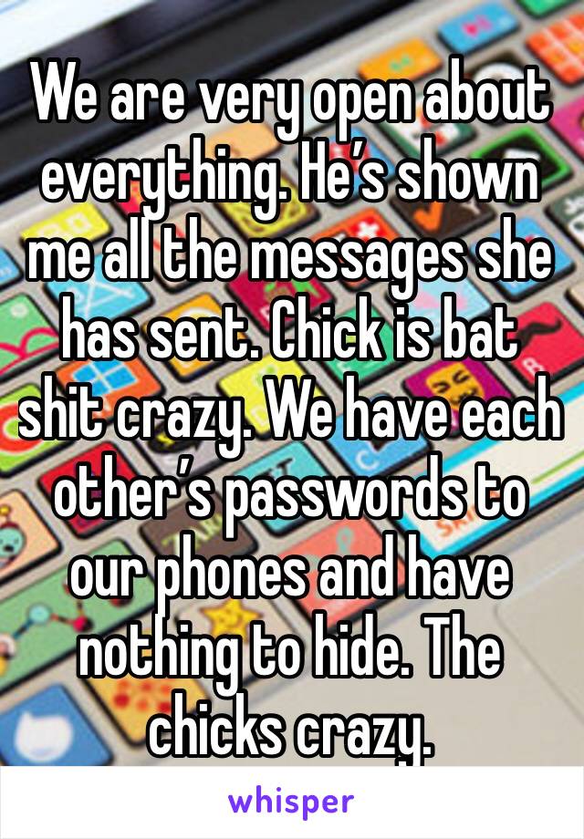 We are very open about everything. He’s shown me all the messages she has sent. Chick is bat shit crazy. We have each other’s passwords to our phones and have nothing to hide. The chicks crazy. 