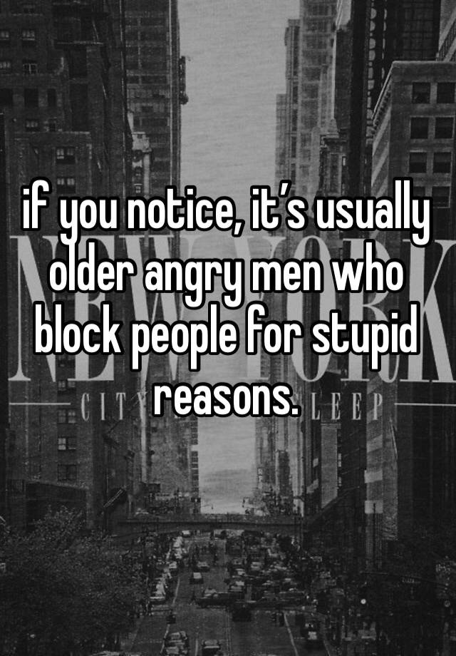 if you notice, it’s usually older angry men who block people for stupid reasons. 