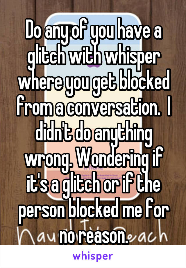 Do any of you have a glitch with whisper where you get blocked from a conversation.  I didn't do anything wrong. Wondering if it's a glitch or if the person blocked me for no reason.