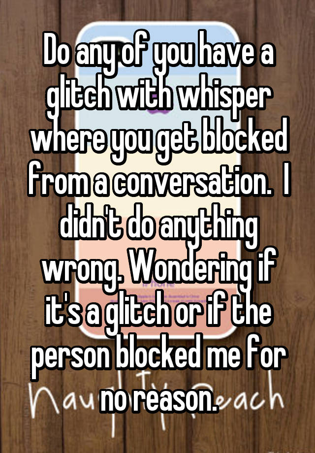 Do any of you have a glitch with whisper where you get blocked from a conversation.  I didn't do anything wrong. Wondering if it's a glitch or if the person blocked me for no reason.