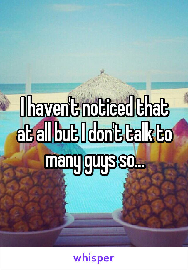 I haven't noticed that at all but I don't talk to many guys so...