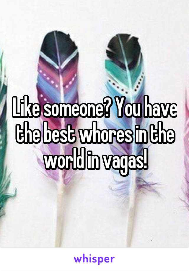 Like someone? You have the best whores in the world in vagas!