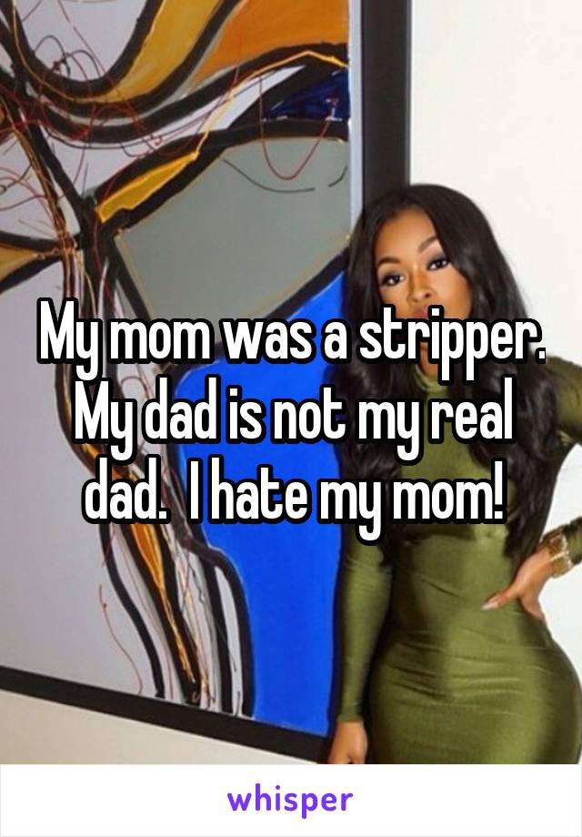 My mom was a stripper. My dad is not my real dad.  I hate my mom!
