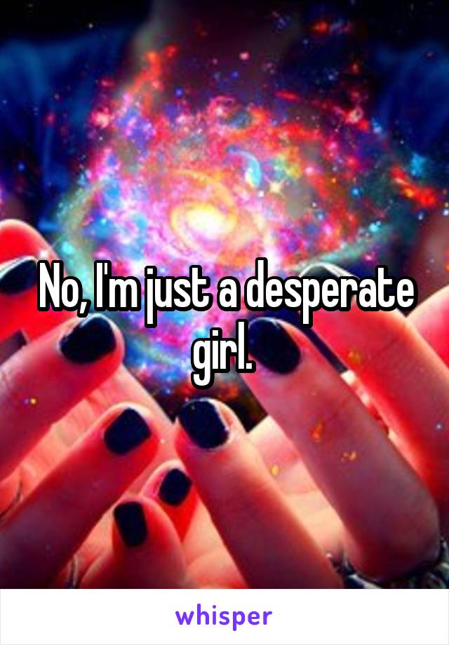 No, I'm just a desperate girl. 