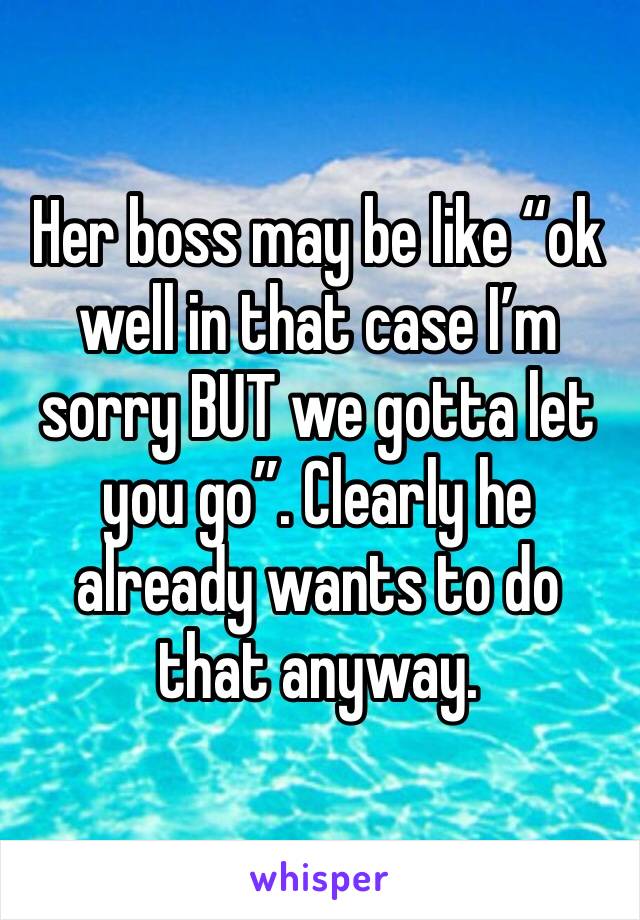 Her boss may be like “ok well in that case I’m sorry BUT we gotta let you go”. Clearly he already wants to do that anyway.