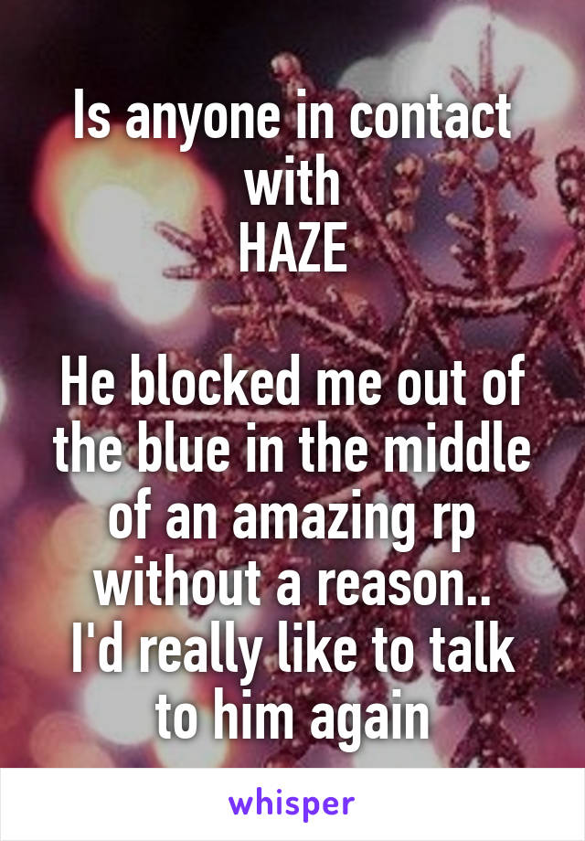 Is anyone in contact with
HAZE

He blocked me out of the blue in the middle of an amazing rp without a reason..
I'd really like to talk to him again