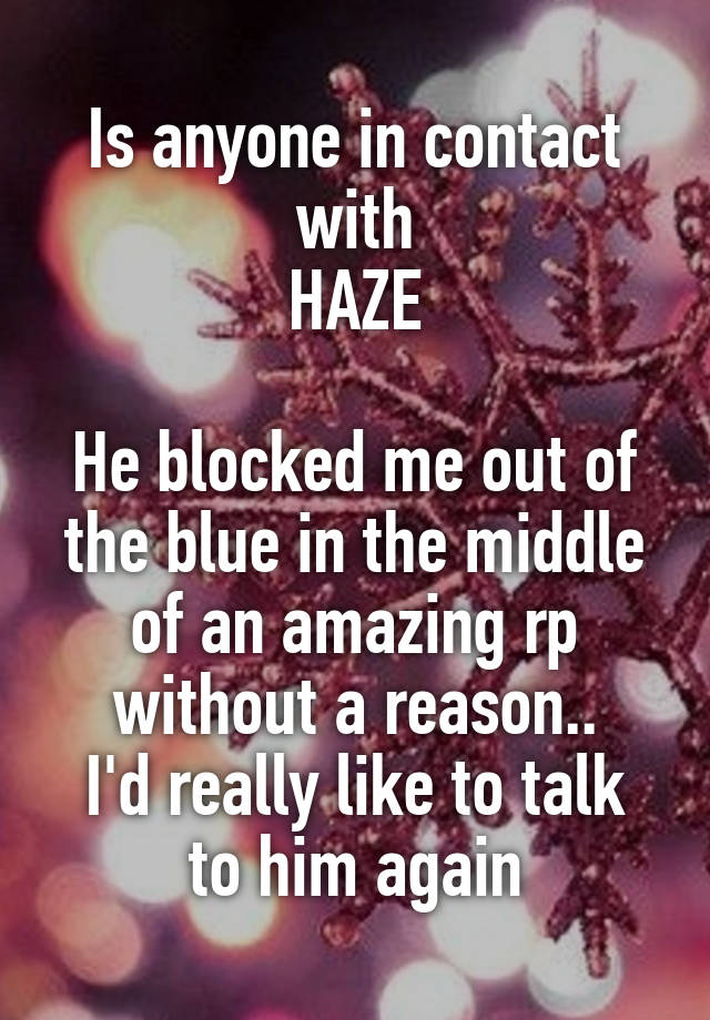 Is anyone in contact with
HAZE

He blocked me out of the blue in the middle of an amazing rp without a reason..
I'd really like to talk to him again