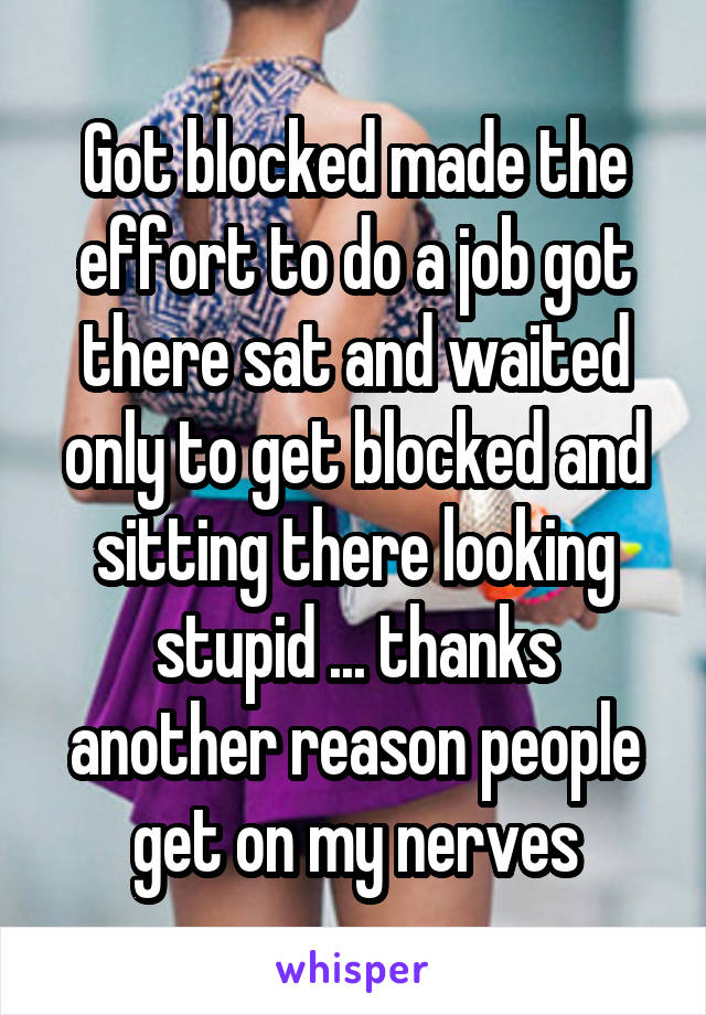 Got blocked made the effort to do a job got there sat and waited only to get blocked and sitting there looking stupid ... thanks another reason people get on my nerves