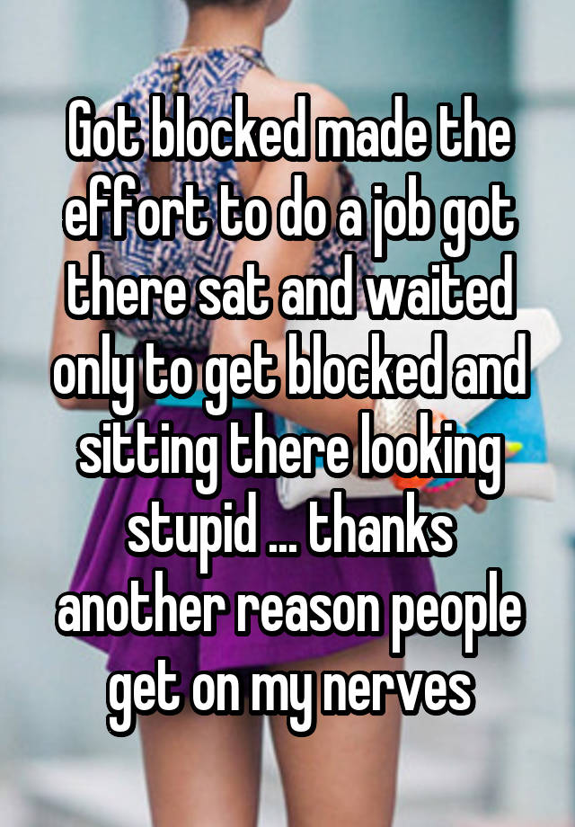 Got blocked made the effort to do a job got there sat and waited only to get blocked and sitting there looking stupid ... thanks another reason people get on my nerves