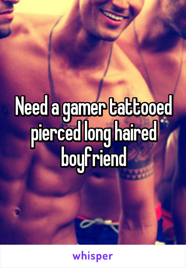 Need a gamer tattooed pierced long haired boyfriend