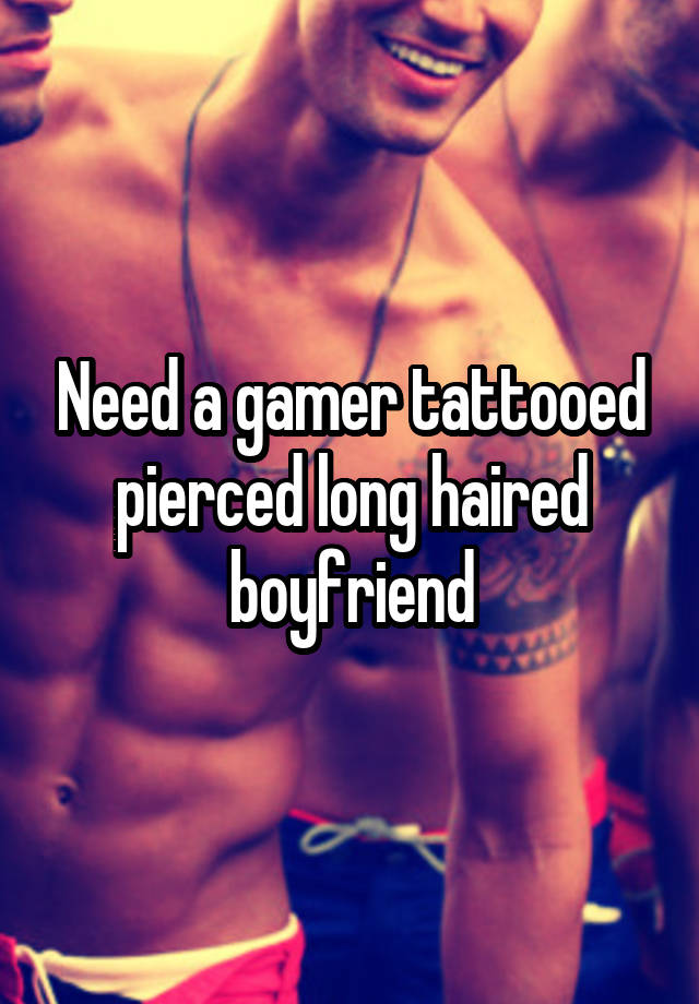 Need a gamer tattooed pierced long haired boyfriend