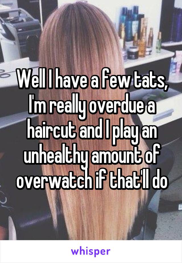 Well I have a few tats, I'm really overdue a haircut and I play an unhealthy amount of overwatch if that'll do