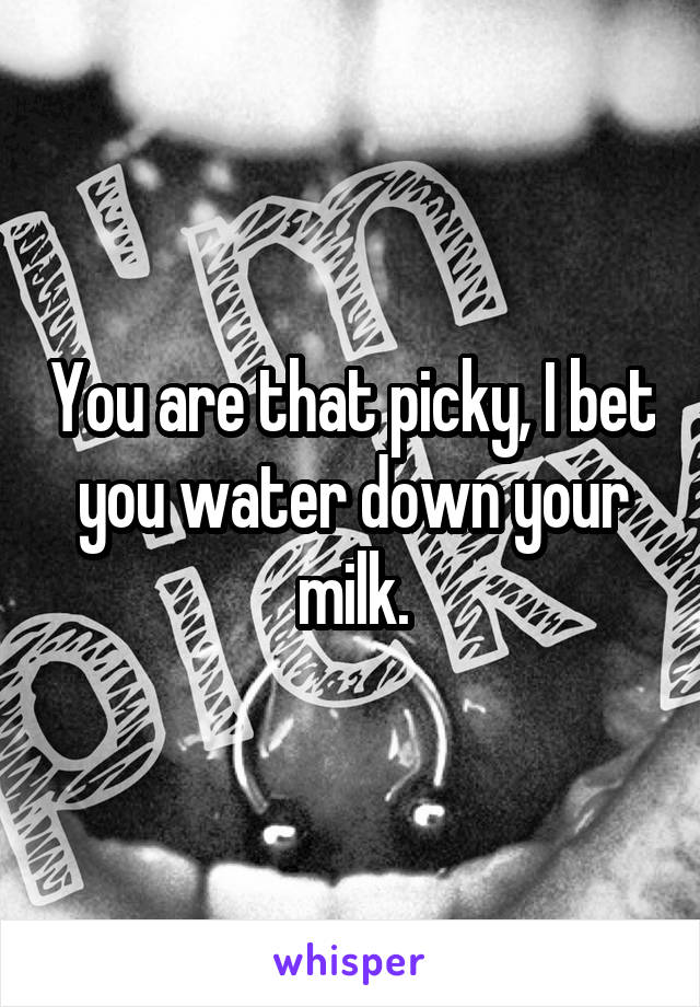 You are that picky, I bet you water down your milk.