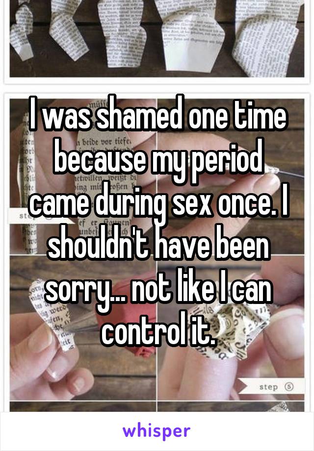 I was shamed one time because my period came during sex once. I shouldn't have been sorry... not like I can control it.