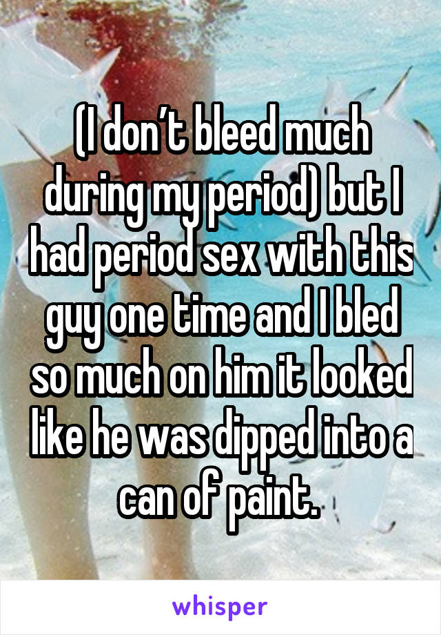 (I don’t bleed much during my period) but I had period sex with this guy one time and I bled so much on him it looked like he was dipped into a can of paint. 