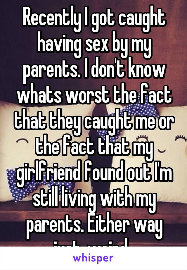 Recently I got caught having sex by my parents. I don't know whats worst the fact that they caught me or the fact that my girlfriend found out I'm still living with my parents. Either way just, weird  