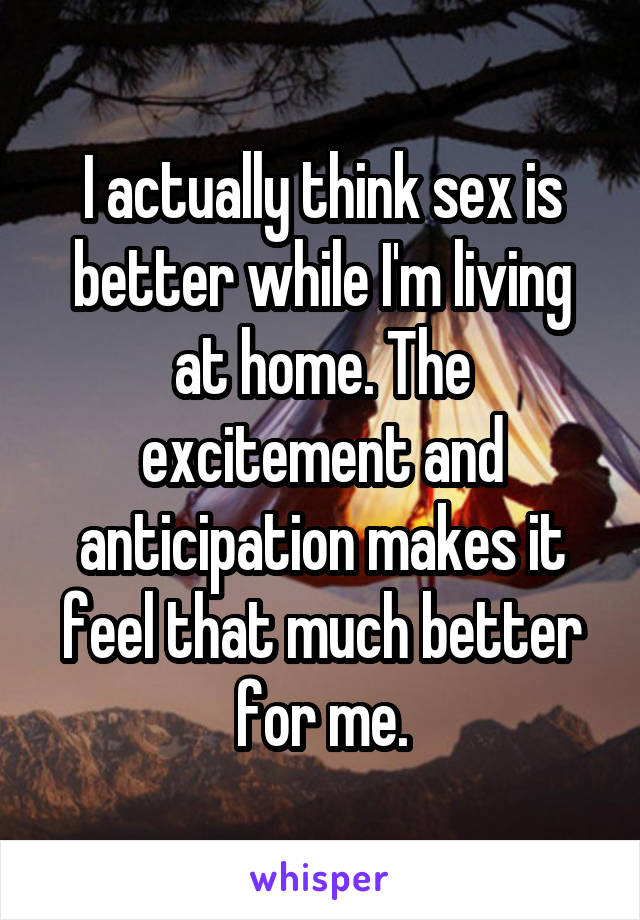 I actually think sex is better while I'm living at home. The excitement and anticipation makes it feel that much better for me.