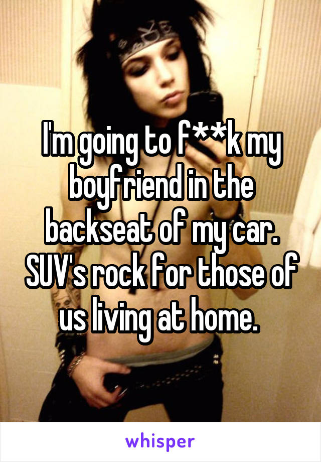 I'm going to f**k my boyfriend in the backseat of my car. SUV's rock for those of us living at home. 