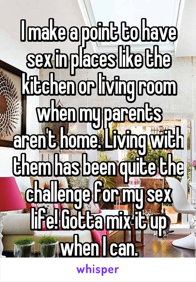 I make a point to have sex in places like the kitchen or living room when my parents aren't home. Living with them has been quite the challenge for my sex life! Gotta mix it up when I can.