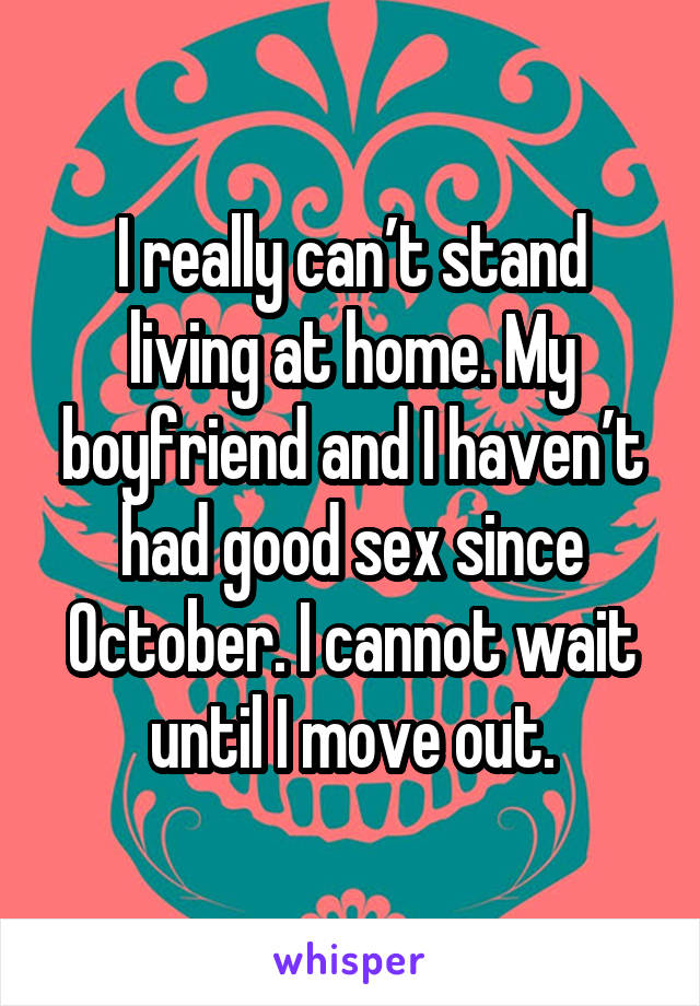 I really can’t stand living at home. My boyfriend and I haven’t had good sex since October. I cannot wait until I move out.