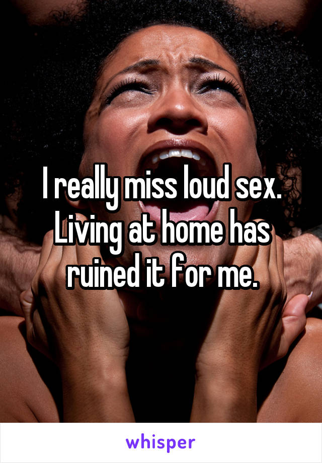 I really miss loud sex. Living at home has ruined it for me.