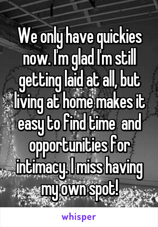 We only have quickies now. I'm glad I'm still getting laid at all, but living at home makes it easy to find time  and opportunities for intimacy. I miss having my own spot!