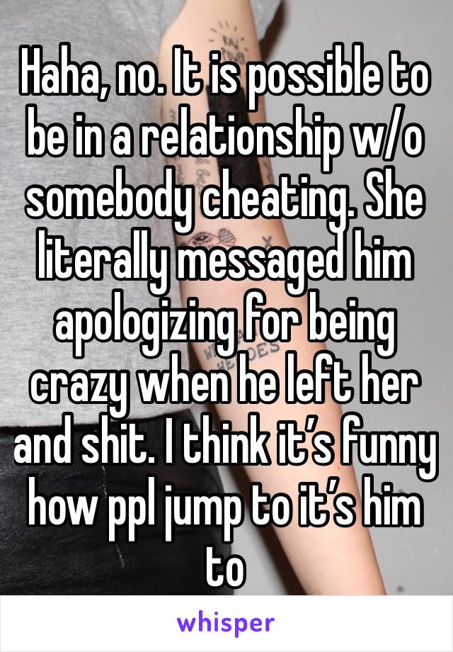 Haha, no. It is possible to be in a relationship w/o somebody cheating. She literally messaged him apologizing for being crazy when he left her and shit. I think it’s funny how ppl jump to it’s him to