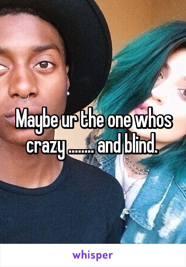 Maybe ur the one whos crazy ........ and blind. 