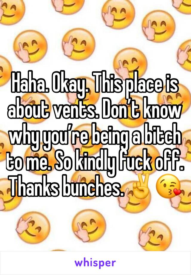 Haha. Okay. This place is about vents. Don’t know why you’re being a bitch to me. So kindly fuck off. Thanks bunches. ✌️😘