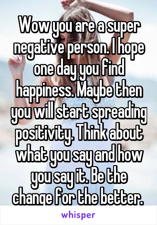 Wow you are a super negative person. I hope one day you find happiness. Maybe then you will start spreading positivity. Think about what you say and how you say it. Be the change for the better. 