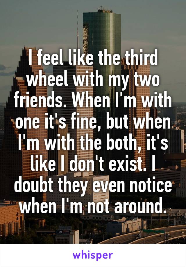 I feel like the third wheel with my two friends. When I'm with one it's fine, but when I'm with the both, it's like I don't exist. I doubt they even notice when I'm not around.