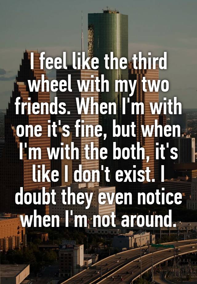 I feel like the third wheel with my two friends. When I'm with one it's fine, but when I'm with the both, it's like I don't exist. I doubt they even notice when I'm not around.