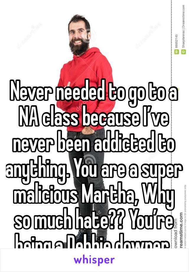 Never needed to go to a NA class because I’ve never been addicted to anything. You are a super malicious Martha, Why so much hate?? You’re being a Debbie downer. 