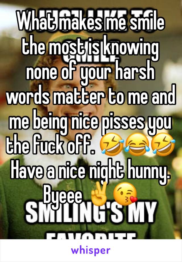 What makes me smile the most is knowing none of your harsh words matter to me and me being nice pisses you the fuck off. 🤣😂🤣Have a nice night hunny. Byeee ✌️😘