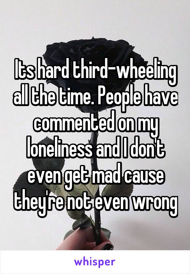 Its hard third-wheeling all the time. People have commented on my loneliness and I don't even get mad cause they're not even wrong