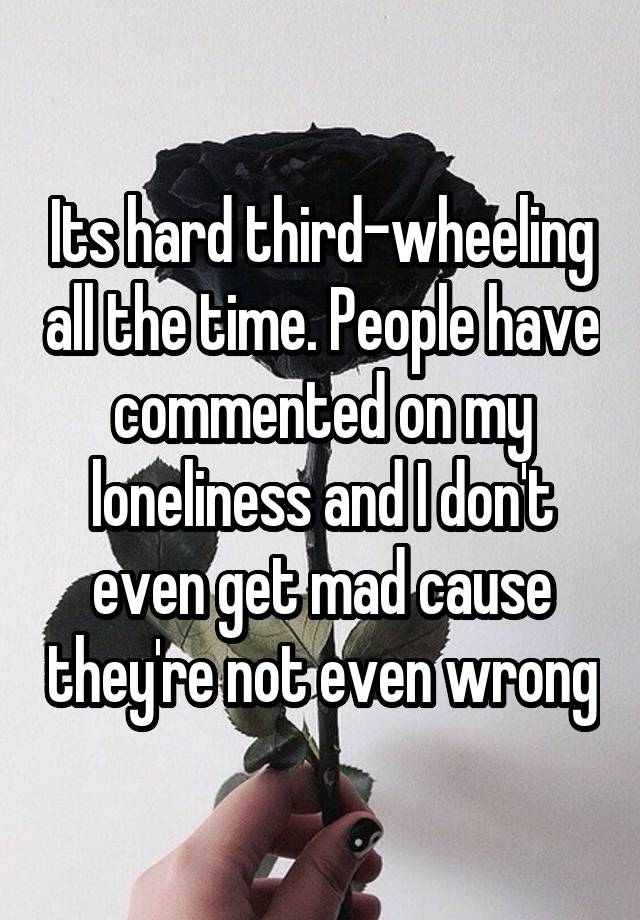 Its hard third-wheeling all the time. People have commented on my loneliness and I don't even get mad cause they're not even wrong