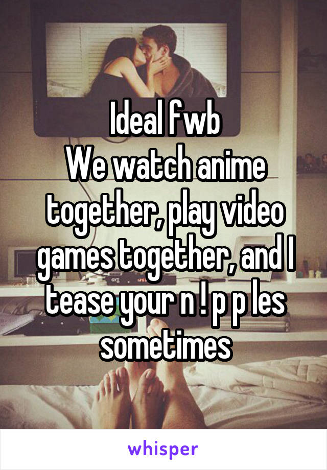 Ideal fwb
We watch anime together, play video games together, and I tease your n ! p p les sometimes