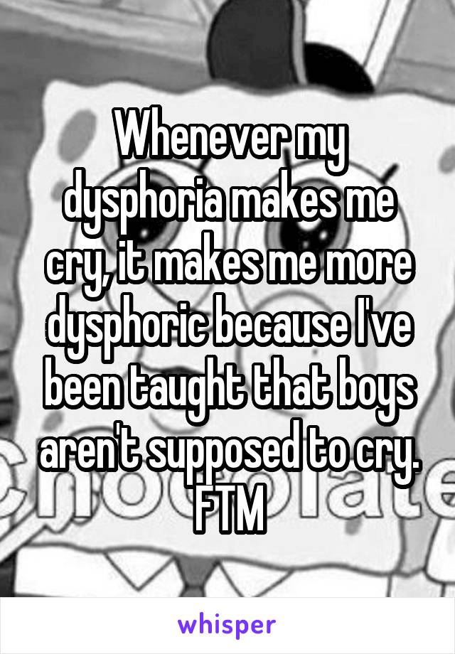 Whenever my dysphoria makes me cry, it makes me more dysphoric because I've been taught that boys aren't supposed to cry. FTM