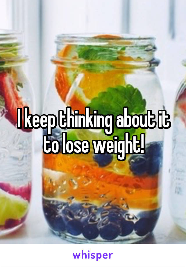 I keep thinking about it to lose weight!