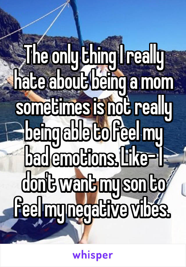 The only thing I really hate about being a mom sometimes is not really being able to feel my bad emotions. Like- I don't want my son to feel my negative vibes. 