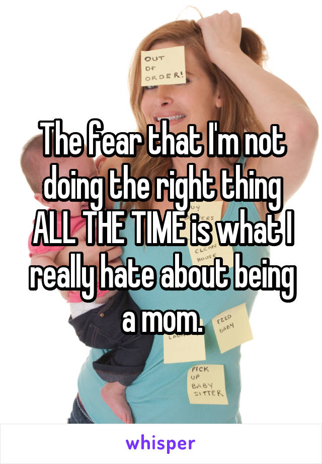 The fear that I'm not doing the right thing ALL THE TIME is what I really hate about being a mom.
