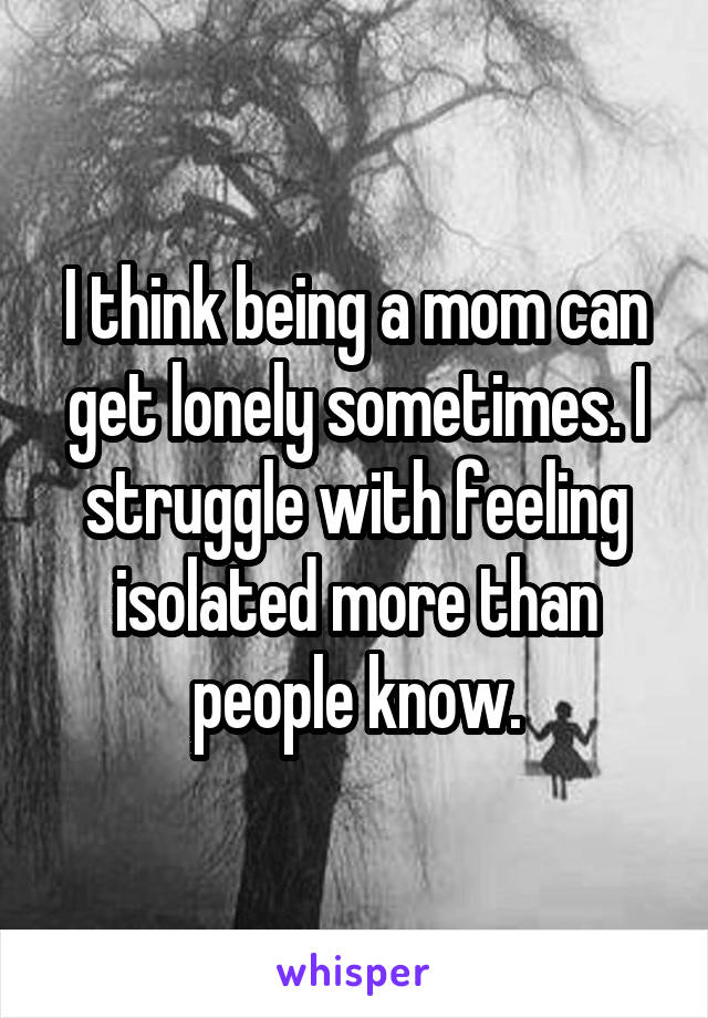 I think being a mom can get lonely sometimes. I struggle with feeling isolated more than people know.
