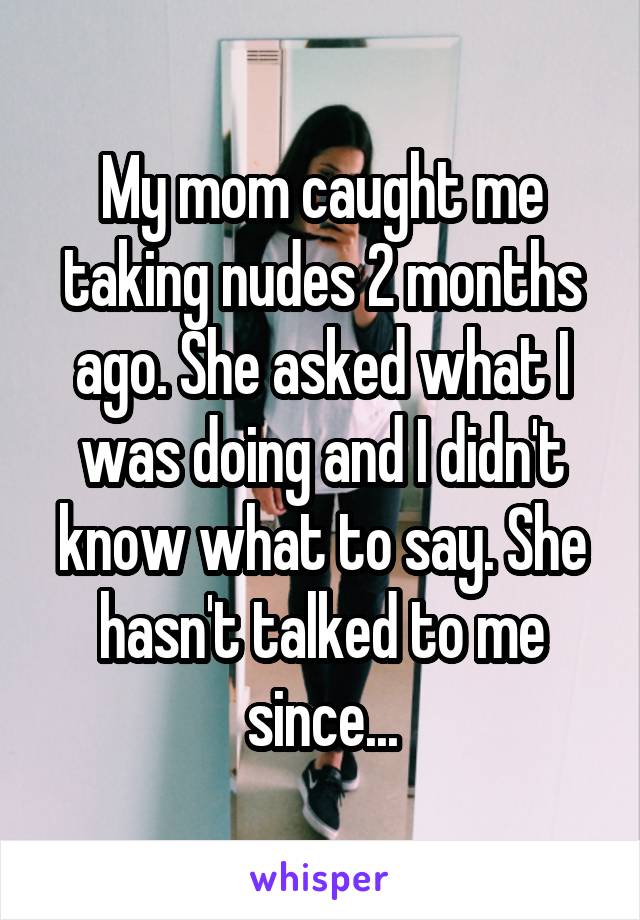My mom caught me taking nudes 2 months ago. She asked what I was doing and I didn't know what to say. She hasn't talked to me since...