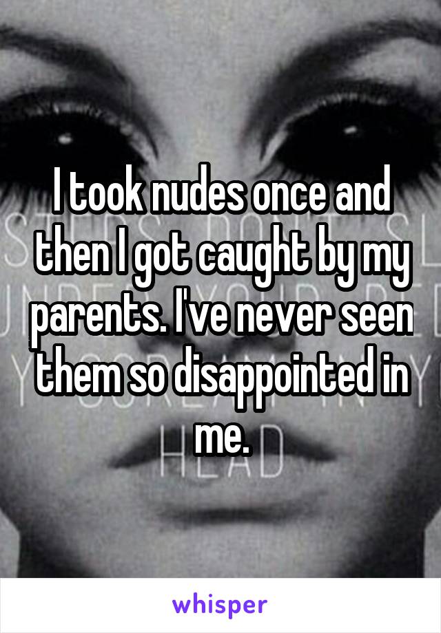 I took nudes once and then I got caught by my parents. I've never seen them so disappointed in me.