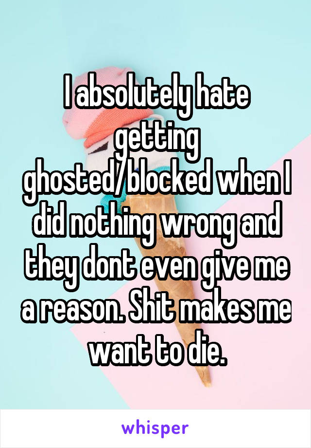 I absolutely hate getting ghosted/blocked when I did nothing wrong and they dont even give me a reason. Shit makes me want to die.