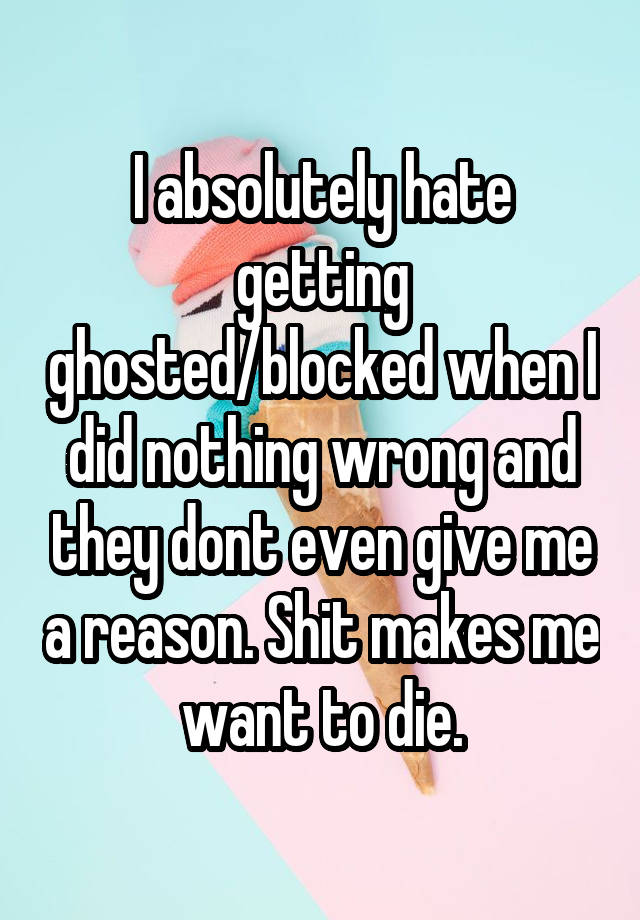 I absolutely hate getting ghosted/blocked when I did nothing wrong and they dont even give me a reason. Shit makes me want to die.